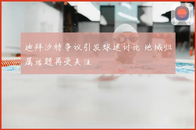 迪拜沙特争议引发球迷讨论 地域归属话题再受关注