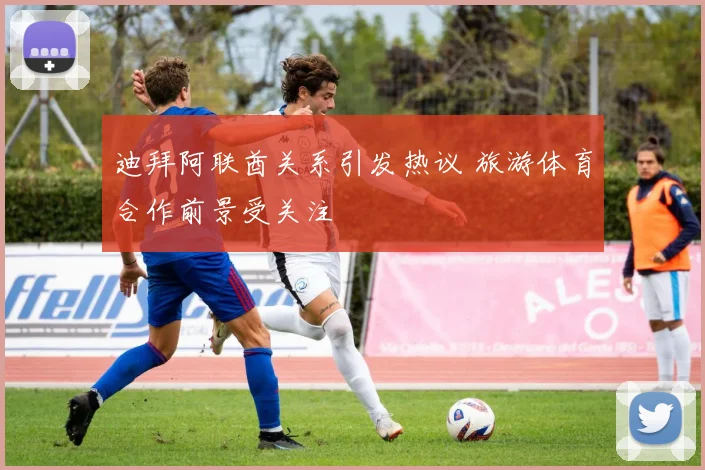迪拜阿联酋关系引发热议 旅游体育合作前景受关注