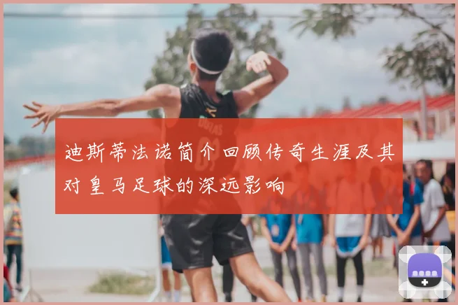 迪斯蒂法诺简介回顾传奇生涯及其对皇马足球的深远影响