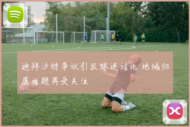 迪拜沙特争议引发球迷讨论 地域归属话题再受关注