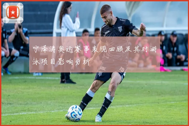 宁泽涛奥运赛事表现回顾及其对游泳项目影响分析